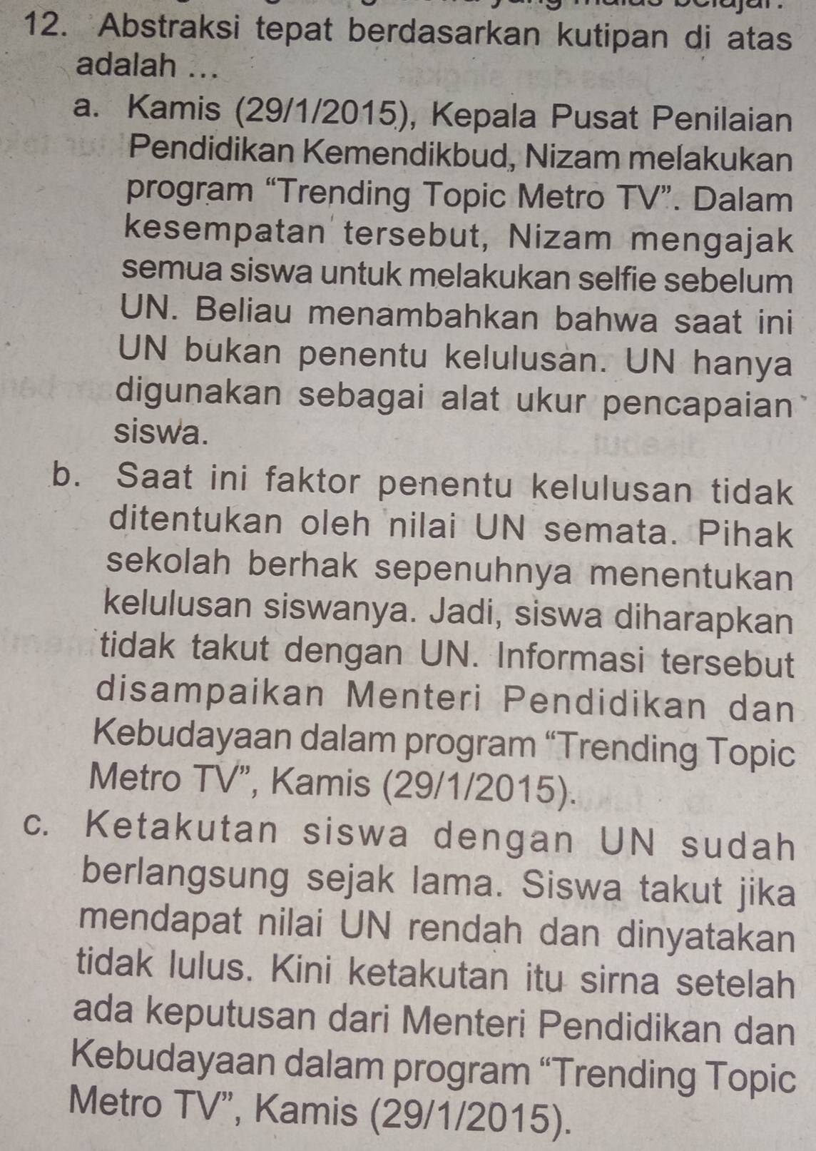 Abstraksi tepat berdasarkan kutipan di atas
adalah ...
a. Kamis (29/1/2015), Kepala Pusat Penilaian
Pendidikan Kemendikbud, Nizam melakukan
program “Trending Topic Metro TV”. Dalam
kesempatan tersebut, Nizam mengajak
semua siswa untuk melakukan selfie sebelum
UN. Beliau menambahkan bahwa saat ini
UN bukan penentu kelulusan. UN hanya
digunakan sebagai alat ukur pencapaian
siswa.
b. Saat ini faktor penentu kelulusan tidak
ditentukan oleh nilai UN semata. Pihak
sekolah berhak sepenuhnya menentukan
kelulusan siswanya. Jadi, siswa diharapkan
tidak takut dengan UN. Informasi tersebut
disampaikan Menteri Pendidikan dan
Kebudayaan dalam program “Trending Topic
Metro TV”, Kamis (29/1/2015).
c. Ketakutan siswa dengan UN sudah
berlangsung sejak lama. Siswa takut jika
mendapat nilai UN rendah dan dinyatakan
tidak lulus. Kini ketakutan itu sirna setelah
ada keputusan dari Menteri Pendidikan dan
Kebudayaan dalam program “Trending Topic
Metro TV”, Kamis (29/1/2015).