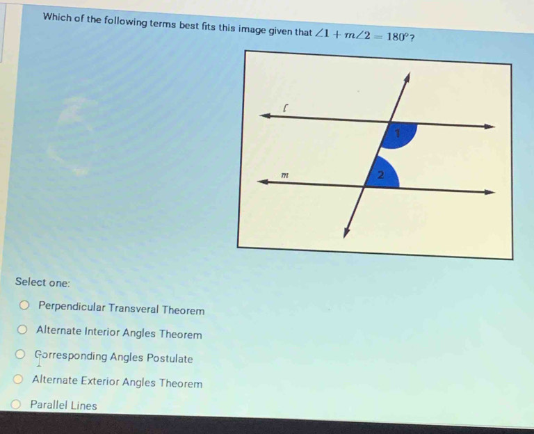 Which of the following terms best fits this image given that ∠ 1+m∠ 2=180° ?
Select one:
Perpendicular Transveral Theorem
Alternate Interior Angles Theorem
Gorresponding Angles Postulate
Alternate Exterior Angles Theorem
Parallel Lines