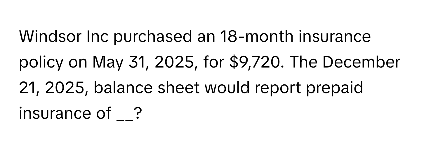 Windsor Inc purchased an 18-month insurance policy on May 31, 2025, for $9,720. The December 21, 2025, balance sheet would report prepaid insurance of __?