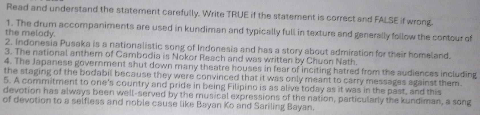 Read and understand the statement carefully. Write TRUE if the statement is correct and FALSE if wrong. 
1. The drum accompaniments are used in kundiman and typically full in texture and generally follow the contour of 
the melody. 
2. Indonesia Pusaka is a nationalistic song of Indonesia and has a story about admiration for their homeland. 
3. The national anthem of Cambodia is Nokor Reach and was written by Chuon Nath. 
4. The Japanese government shut down many theatre houses in fear of inciting hatred from the audiences including 
the staging of the bodabil because they were convinced that it was only meant to carry messages against them. 
5. A commitment to one’s country and pride in being Filipino is as alive today as it was in the past, and this 
devotion has always been well-served by the musical expressions of the nation, particularly the kundiman, a song 
of devotion to a selfless and noble cause like Bayan Ko and Sariling Bayan.