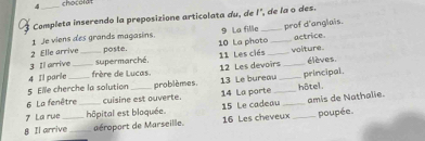 chocolat 
Completa inserendo la preposizione articolata du, de l", de la o des. 
1 Je viens des grands magasins. 9 La file 
2 Elle arrive poste. 10 La photo_ _prof d'anglais. actrice 
3 Il arrive _supermarché, 11 Les clés _voliture. 
4 Il parle _frère de Lucas. 12 Les devoirs _élèves. 
5 Elle cherche la solution problèmes. 13 Le bureau _principal. 
6 La fenêtre cuisine est ouverte. 14 La porte _hôtel . 
7 La rue _hôpital est bloquée. 15 Le cadeau _amis de Nathalie. 
8 Il arrive_ éroport de Marseille. 16 Les cheveux _poupée.