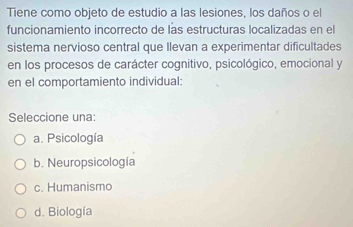 Tiene como objeto de estudio a las lesiones, los daños o el
funcionamiento incorrecto de las estructuras localizadas en el
sistema nervioso central que llevan a experimentar dificultades
en los procesos de carácter cognitivo, psicológico, emocional y
en el comportamiento individual:
Seleccione una:
a. Psicología
b. Neuropsicología
c. Humanismo
d. Biología