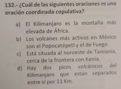 132.- ¿Cuál de las siguientes oraciones es una
oración coordinada copulativa?
a) El Kilimanjaro es la montaña más
elevada de África.
b) Los volcanes más activos en México
son el Popocatépetl y el de Fuego.
c) Está situada al noroeste de Tanzania,
cerca de la frontera con Kenia.
d) Hay dos picos volcánicos del
Kilimanjaro que están separados
entre sí por 11 Km.