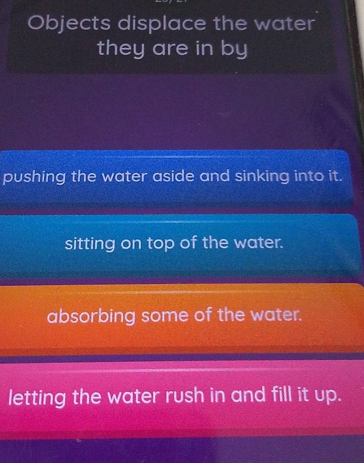 Objects displace the water
they are in by
pushing the water aside and sinking into it.
sitting on top of the water.
absorbing some of the water.
letting the water rush in and fill it up.