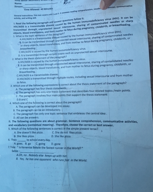 Name:_
Stream:_
Time Allowed: 40 Minutes
General instructions: This test covers unit 2 and 3. It assesses reading comprehension, vocabo ommár, communicative
activity, and writing skill.
l. Read the following paragraph and answer questions follow it.
HIV/AIDS is a transmissible disease caused by the human immunodeficiency virus (HIV). It can be
transmitted through unprotected sexual intercourse, sharing of contaminated needles or sharp
objects, blood transfusions, and from mother to fetus during pregnancy, childbirth, or breastfeeding.
1. What is the topic sentence of the paragraph?
A.HIV/AIDS is a transmissible disease caused by the human immunodeficiency virus (HIV).
B. It can be transmitted through unprotected sexual intercourse, sharing of contaminated needles
breastfeeding or sharp objects, blood transfusions, and from mother to fetus during pregnancy, childbirth, or
C.HIV/AIDS is caused by the human immunodeficiency virus.
D. It is transmitted through various means such as unprotected sexual intercourse.
2. What is the thesis statement of the paragraph?
A.HIV/AIDS is caused by the human immunodeficiency virus.
B. It can be transmitted through unprotected sexual intercourse, sharing of contaminated needles
or sharp objects, blood transfusions, and from mother to fetus during pregnancy, childbirth, or
Breastfeeding
C.HIV/AIDS is a transmissible disease
D.HIV/AIDS is transmitted through multiple routes, including sexual intercourse and from mother
to fetus.
3. Which one of the following expressions is correct about the thesis statement of the paragraph?
A. The paragraph has four thesis statements
8. The paragraph has only one thesis statement that describes four related topics /main points
C .The paragraph involves four main points that support the thesis statement
D. B and C
4. Which one of the following is correct about the paragraph?
A. The paragraph can be developed into essay.
8. The paragraph can be an introductory.
C. The paragraph has only one topic sentence that embraces the central idea .
D. All can be answers.
II. The following questions are about grammar. Sentence comprehension, communicative activities,
and vocabulary (contextual meaning) . Therefore, choose the correct or best answer.
5. Which of the following sentences is correct in the simple present tense?
A. She doesn't like pizza. C. She do not likes pizza.
B. She likes pizza. D. She like pizza.
6. They _to school every day.
A. goes. B. go C. going D. gone
7.Tola:" Is Kenenisa Bekele the fastest runner in the World?"
Seble : _.
A.Oh, no . Nobody else keeps up with him
B. Yes, he has one opponent who runs fast in the World.