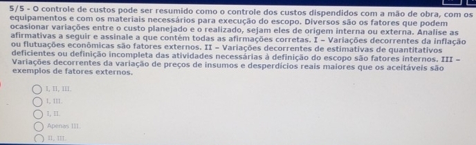 5/5 - O controle de custos pode ser resumido como o controle dos custos dispendidos com a mão de obra, com os
equipamentos e com os materiais necessários para execução do escopo. Diversos são os fatores que podem
ocasionar variações entre o custo planejado e o realizado, sejam eles de origem interna ou externa. Analise as
afirmativas a seguir e assinale a que contém todas as afirmações corretas. I - Variações decorrentes da inflação
ou flutuações econômicas são fatores externos. II - Variações decorrentes de estimativas de quantitativos
deficientes ou definição incompleta das atividades necessárias à definição do escopo são fatores internos. III -
Variações decorrentes da variação de preços de insumos e desperdícios reais maiores que os aceitáveis são
exemplos de fatores externos.
I, II, III.
I, III.
I, II.
Apenas III.
II, III.