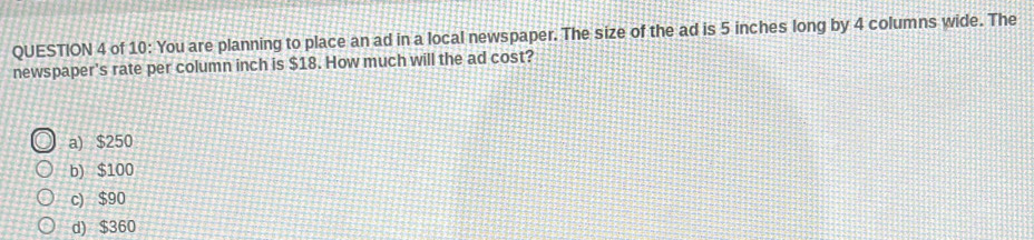 of 10: You are planning to place an ad in a local newspaper. The size of the ad is 5 inches long by 4 columns wide. The
newspaper's rate per column inch is $18. How much will the ad cost?
a) $250
b) $100
c) $90
d) $360