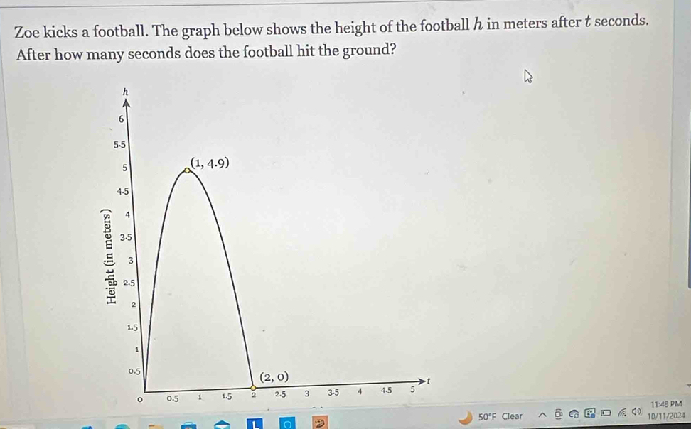 Zoe kicks a football. The graph below shows the height of the football h in meters after t seconds.
After how many seconds does the football hit the ground?
11:48 PM
50°F Clear 10/11/2024