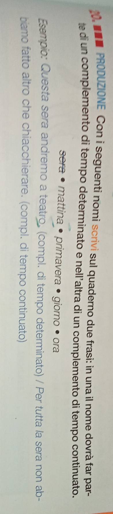 PRODUZIONE Con i seguenti nomi scrivi sul quaderno due frasi: in una il nome dovrà far par- 
te di un complemento di tempo determinato e nell'altra di un complemento di tempo continuato. 
sera • mattina • primavera • giorno • ora 
Esempio: Questa sera andremo a teatro. (compl. di tempo determinato) / Per tutta la sera non ab- 
biamo fatto altro che chiacchierare. (compl. di tempo continuato)