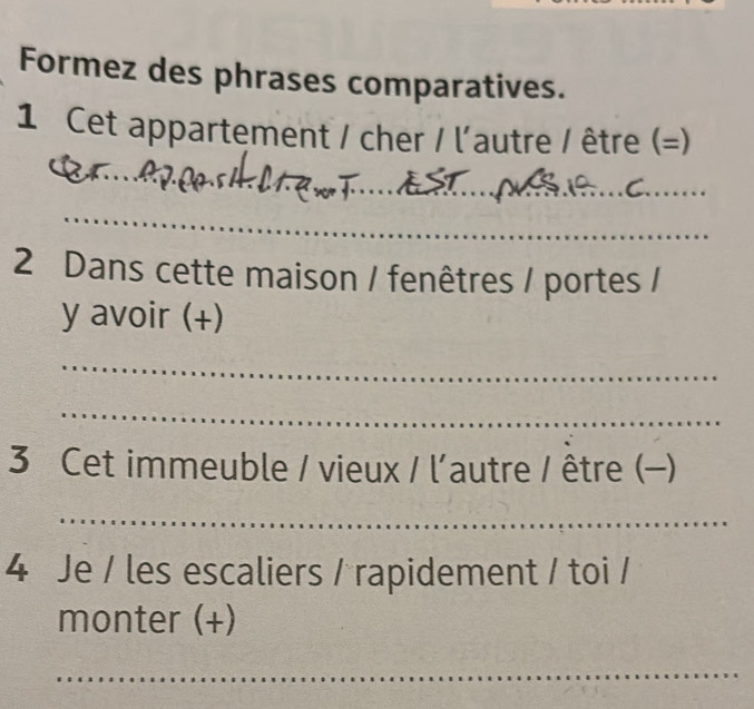 Formez des phrases comparatives. 
1 Cet appartement / cher / l'autre / être (=) 
_ 
_ 
_ 
2 Dans cette maison / fenêtres / portes / 
y avoir (+) 
_ 
_ 
3 Cet immeuble / vieux / l'autre / être (-) 
_ 
4 Je / les escaliers / rapidement / toi / 
monter (+) 
_