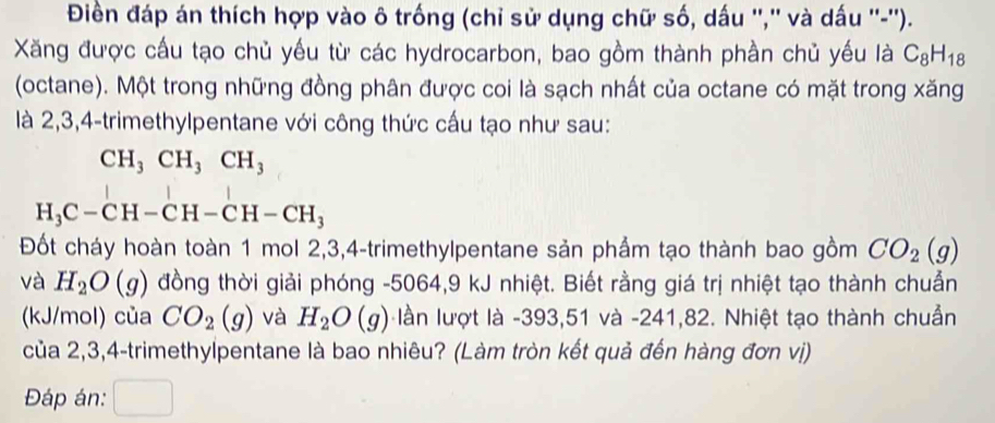 Điền đáp án thích hợp vào ô trống (chỉ sử dụng chữ số, dấu '','' và dấu ''-''). 
Xăng được cấu tạo chủ yếu từ các hydrocarbon, bao gồm thành phần chủ yếu là C_8H_18
(octane). Một trong những đồng phân được coi là sạch nhất của octane có mặt trong xăng 
là 2, 3, 4 -trimethylpentane với công thức cấu tạo như sau:
CH_3CH_3CH_3
H_3C-CH-CH-CH-CH_3
Đốt cháy hoàn toàn 1 mol 2, 3, 4 -trimethylpentane sản phẩm tạo thành bao gồm CO_2(g)
và H_2O(g) đồng thời giải phóng -5064, 9 kJ nhiệt. Biết rằng giá trị nhiệt tạo thành chuẩn 
(kJ/mol) của CO_2(g) và H_2O(g) -lần lượt là -393,51 và -241,82. Nhiệt tạo thành chuẩn 
của 2, 3, 4 -trimethylpentane là bao nhiêu? (Làm tròn kết quả đến hàng đơn vị) 
Đáp án: