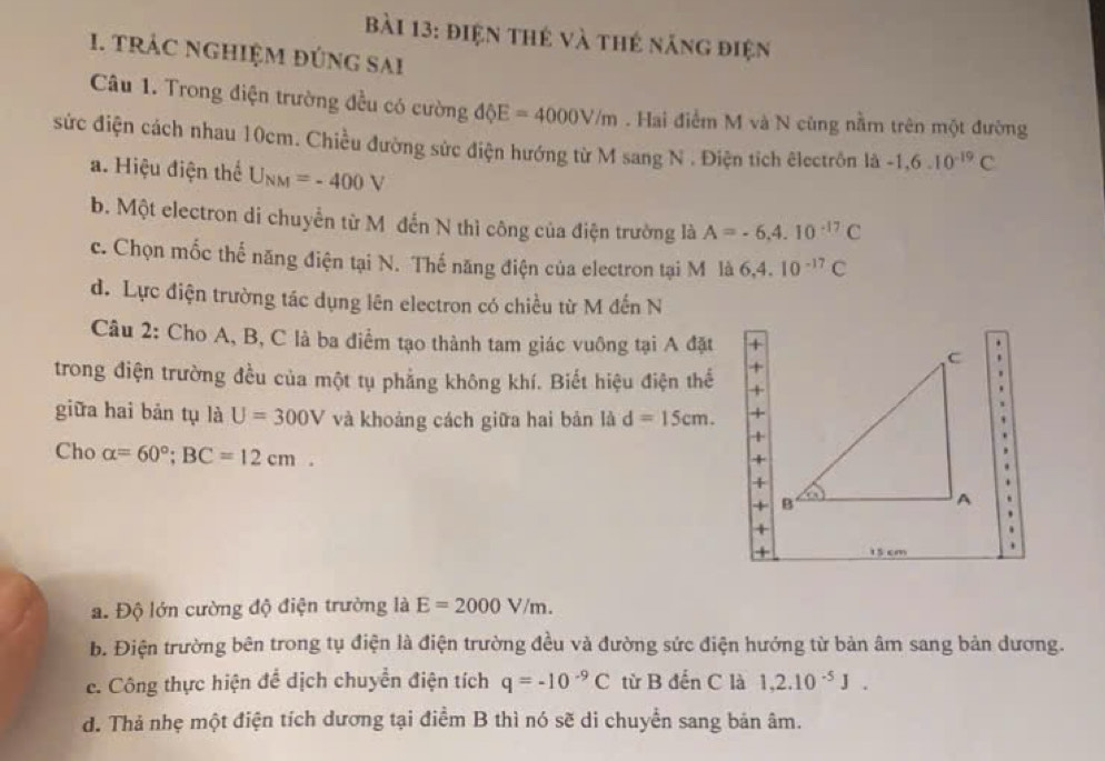 điện thẻ và thẻ năng điện 
1. trÁc nghiệM đúng sai 
Câu 1. Trong điện trường đều có cường dhat QE=4000V/m. Hai điểm M và N cùng nằm trên một đường 
sức điện cách nhau 10cm. Chiều đường sức điện hướng từ M sang N . Điện tích êlectrôn là -1,6.10^(-19)C
a. Hiệu điện thể U_NM=-400V
b. Một electron di chuyển từ M đến N thì công của điện trường là A=-6.4.10^(-17)C
c. Chọn mốc thể năng điện tại N. Thế năng điện của electron tại M là 6, 4.10^(-17)C
d. Lực điện trường tác dụng lên electron có chiều từ M đến N 
Câu 2: Cho A, B, C là ba điểm tạo thành tam giác vuông tại A đặt 
trong điện trường đều của một tụ phẳng không khí. Biết hiệu điện thể 
giữa hai bản tụ là U=300V và khoảng cách giữa hai bản là d=15cm. 
Cho alpha =60°; BC=12cm.
15 cm
a. Độ lớn cường độ điện trường là E=2000V/m. 
b. Điện trường bên trong tụ điện là điện trường đều và đường sức điện hướng từ bản âm sang bản dương. 
e. Công thực hiện để dịch chuyển điện tích q=-10^(-9)C từ B đến C là 1, 2.10^(-5)J. 
d. Thả nhẹ một điện tích dương tại điểm B thì nó sẽ di chuyển sang bản âm.