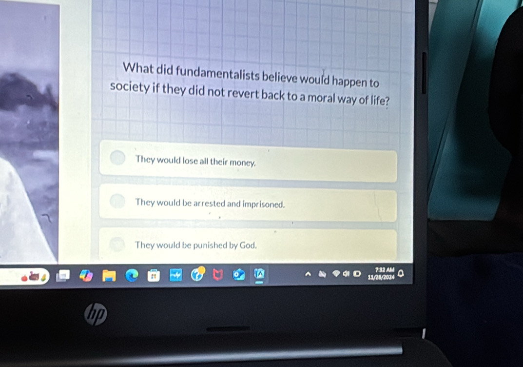 What did fundamentalists believe would happen to
society if they did not revert back to a moral way of life?
They would lose all their money.
They would be arrested and imprisoned.
They would be punished by God.
7:32 AM
11/28/2024