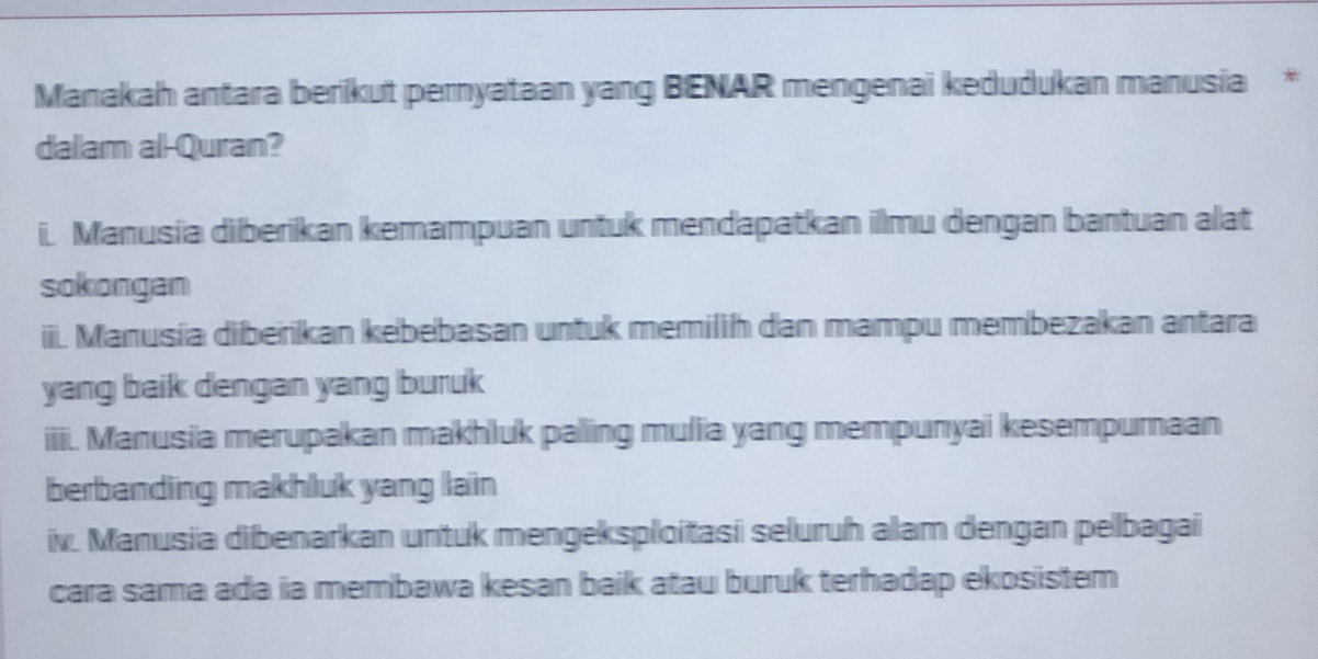 Manakah antara berikut pernyataan yang BENAR mengenai kedudukan manusia *
dalam al-Quran?
i. Manusia diberikan kemampuan untuk mendapatkan ilmu dengan bantuan alat
sokongan
iii. Manusia diberikan kebebasan untuk memilih dan mampu membezakan antara
yang baik dengan yang buruk
iiii. Manusia merupakan makhluk palling mulia yang mempunyai kesempurnaan
berbanding makhluk yang lain
iv. Manusia dibenarkan untuk mengeksploitasi seluruh alam dengan pelbagai
cara sama ada ia membawa kesan baik atau buruk terhadap ekosistem