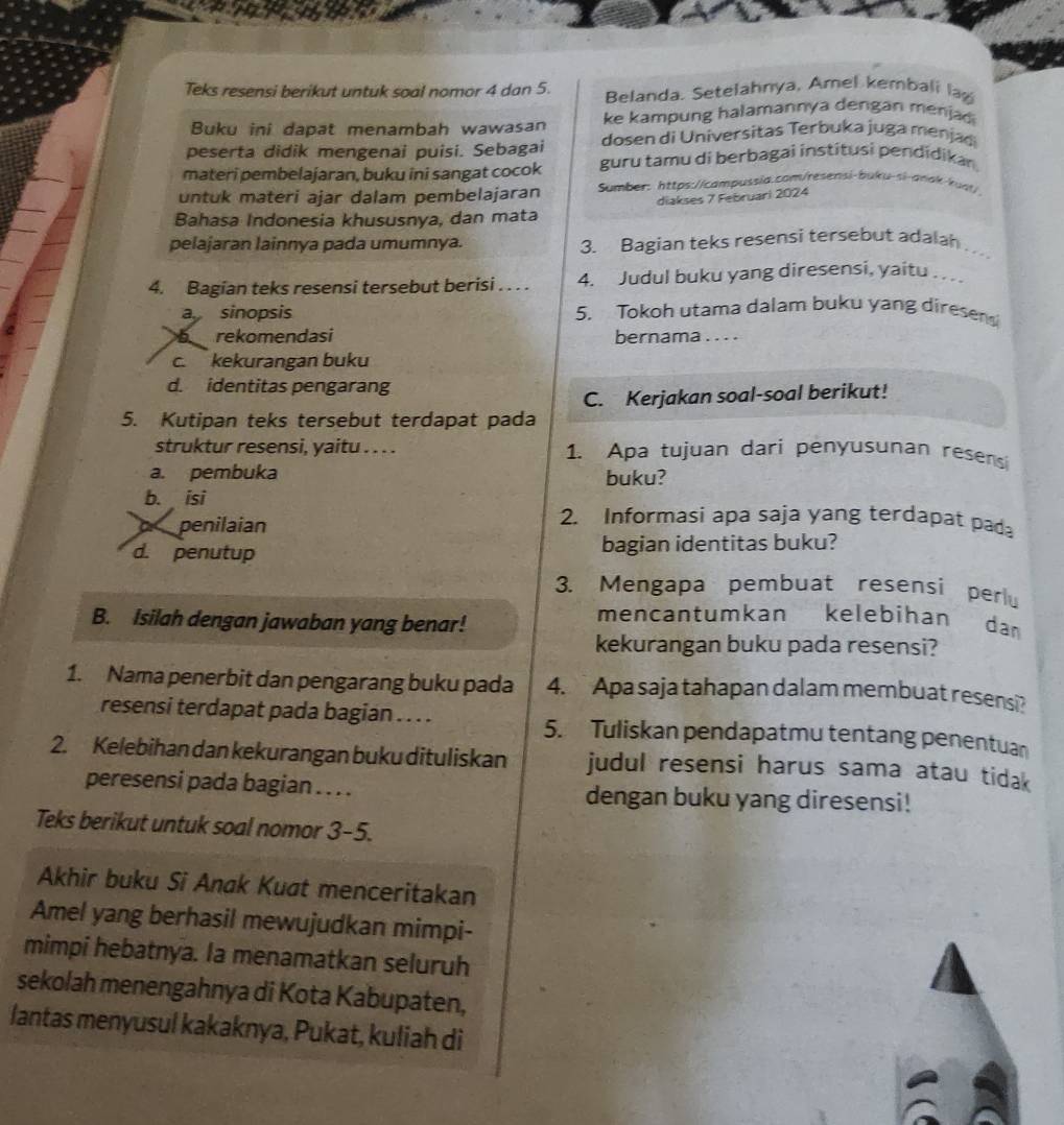 Teks resensi berikut untuk soal nomor 4 dan 5. Belanda. Setelahnya, Amel kembali lag
Buku ini dapat menambah wawasan ke kampung halamannya dengan menja
peserta didik mengenai puisi. Sebagai dosen di Universitas Terbuka juga menjad
materi pembelajaran, buku ini sangat cocok guru tamu di berbagai institusi pendidikan
untuk materi ajar dalam pembelajaran Sumber: https://campussia.com/resensi-buku-si-anak-kual/
diakses 7 Februari 2024
Bahasa Indonesia khususnya, dan mata
pelajaran lainnya pada umumnya. 3. Bagian teks resensi tersebut adalah 
4. Bagían teks resensi tersebut berisi . . . . 4. Judul buku yang diresensi, yaitu . .
a sinopsis 5. Tokoh utama dalam buku yang diresens
rekomendasi bernama . . . .
c. kekurangan buku
d. identitas pengarang
C. Kerjakan soal-soal berikut!
5. Kutipan teks tersebut terdapat pada
struktur resensi, yaitu . . . . 1. Apa tujuan dari penyusunan resensi
a. pembuka buku?
b. isi 2. Informasi apa saja yang terdapat pada
penilaian
d. penutup bagian identitas buku?
3. Mengapa pembuat resensi perl
B. Isilah dengan jawaban yang benar!
mencantumkan kelebihan dan
kekurangan buku pada resensi?
1. Nama penerbit dan pengarang buku pada 4. Apa saja tahapan dalam membuat resensi?
resensi terdapat pada bagian . . . . 5. Tuliskan pendapatmu tentang penentuan
2. Kelebihan dan kekurangan buku dituliskan judul resensi harus sama atau tidak
peresensi pada bagian . . . . dengan buku yang diresensi!
Teks berikut untuk soal nomor 3-5.
Akhir buku Si Anak Kuøt menceritakan
Amel yang berhasil mewujudkan mimpi-
mimpi hebatnya. la menamatkan seluruh
sekolah menengahnya di Kota Kabupaten,
lantas menyusul kakaknya, Pukat, kuliah di