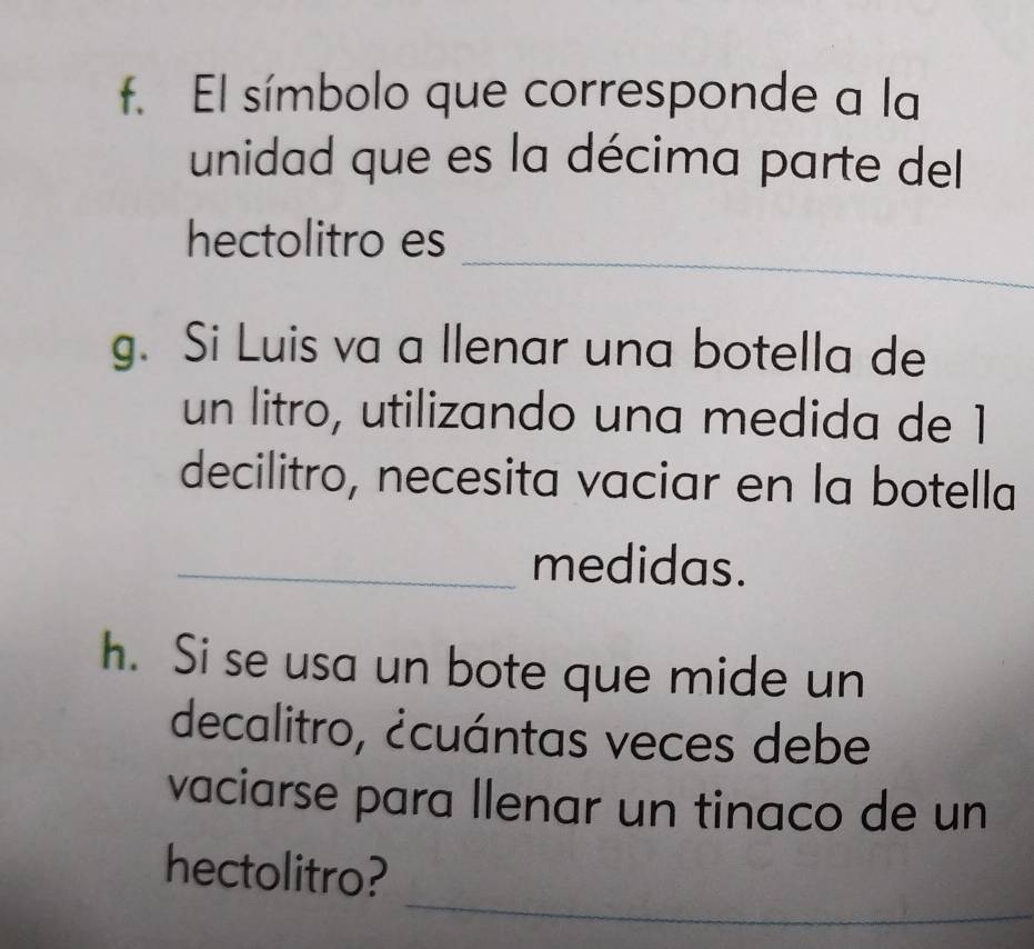 El símbolo que corresponde a la 
unidad que es la décima parte del 
_ 
hectolitro es 
g. Si Luis va a llenar una botella de 
un litro, utilizando una medida de 1
decilitro, necesita vaciar en la botella 
_medidas. 
h. Si se usa un bote que mide un 
decalitro, ¿cuántas veces debe 
vaciarse para llenar un tinaco de un 
_ 
hectolitro?