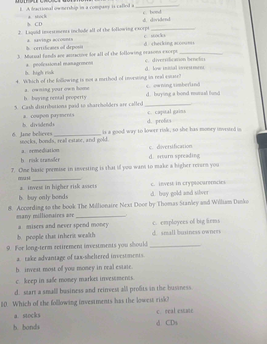 Múlpll Crot
L. A fractional ownership in a company is called a_
a. stock c. bond
b. CD d. dividend
2. Liquid investments include all of the following except_
a.savings accounts c. stocks
b. certificates of deposit d. checking accounts
3. Mutual funds are attractive for all of the following reasons except_
a. professional management c. diversification benefits
b. high risk d. low initial investment
4. Which of the following is not a method of investing in real estate?
a. owning your own home c. owning timberland
b. buying rental property d. buying a bond mutual fund
5. Cash distributions paid to shareholders are called_
a. coupon payments c. capital gains
b. dividends d.profits
6. Jane believes _is a good way to lower risk, so she has money invested in
stocks, bonds, real estate, and gold.
a. remediation c. diversification
b. risk transfer d. return spreading
7. One basic premise in investing is that if you want to make a higher return you
must_
a. invest in higher risk assets c. invest in cryptocurrencies
b. buy only bonds d. buy gold and silver
8. According to the book The Millionaire Next Door by Thomas Stanley and William Danko
many millionaires are_
a. misers and never spend money c. employees of big firms
b. people that inherit wealth d. small business owners
9. For long-term retirement investments you should_
a. take advantage of tax-sheltered investments.
b. invest most of you money in real estate.
c. keep in safe money market investments.
d. start a small business and reinvest all profits in the business.
10. Which of the following investments has the lowest risk?
c. real estate
a.stocks
b. bonds d.CDs