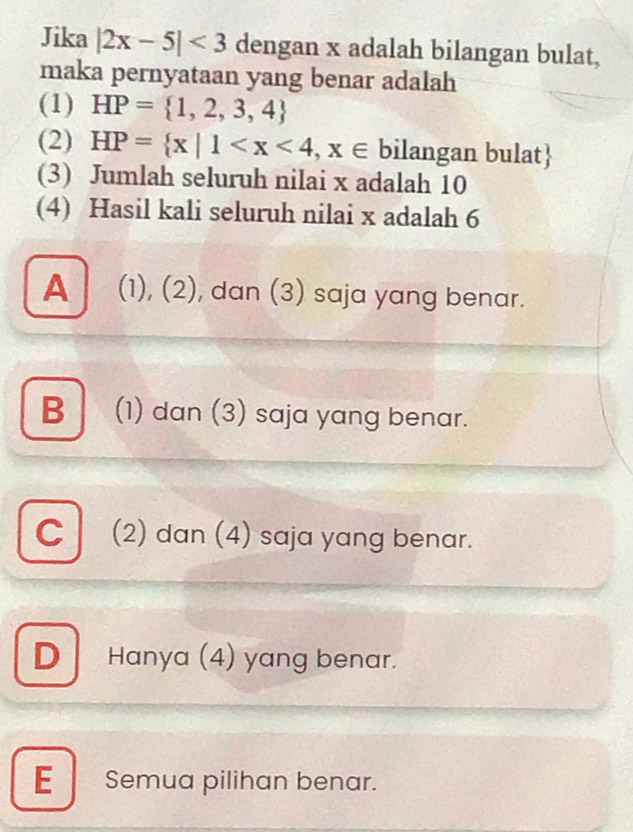 Jika |2x-5|<3</tex> dengan x adalah bilangan bulat,
maka pernyataan yang benar adalah
(1) HP= 1,2,3,4
(2) HP= x|1 bilangan bulat
(3) Jumlah seluruh nilai x adalah 10
(4) Hasil kali seluruh nilai x adalah 6
▲ (1), (2), dan (3) saja yang benar.
B (1) dan (3) saja yang benar.
C (2) dan (4) saja yang benar.
D Hanya (4) yang benar.
E Semua pilihan benar.