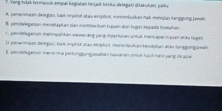 Yang tidak termasuk empat kegiatan terjadi ketika delegasi dilakukan, yaitu
A. penerimaan delegasi, baik implisit atau eksplisit, menimbulkan hak melepas tanggung Jawab
B. pendelegasian menetapkan dan memberikan tujuan dan tugas kepada hawahan
C. pendelegasian melimpahkan wewenang yang diperlukan untuk mencapai tujuan atău tugas
D. penerimaan delegasi, baik implisit atau eksplisit. menimbulkan kewajiban atau tanggungjawab
E. pendelegasian menerima pertänggungjawaban bawahan untuk hasil-hasil yang dic apai