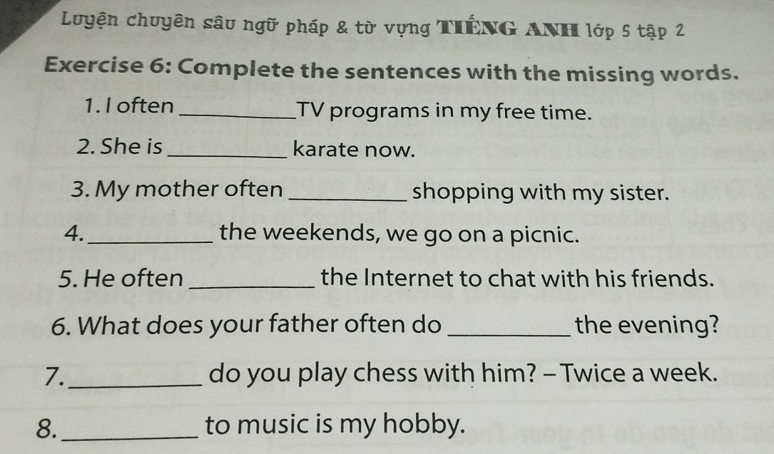 Luyện chuyên sâu ngữ pháp & từ vựng TiếNG ANH lớp 5 tập 2 
Exercise 6: Complete the sentences with the missing words. 
1. I often _TV programs in my free time. 
2. She is _karate now. 
3. My mother often _shopping with my sister. 
4._ the weekends, we go on a picnic. 
5. He often _the Internet to chat with his friends. 
6. What does your father often do _the evening? 
7._ do you play chess with him? - Twice a week. 
8._ to music is my hobby.