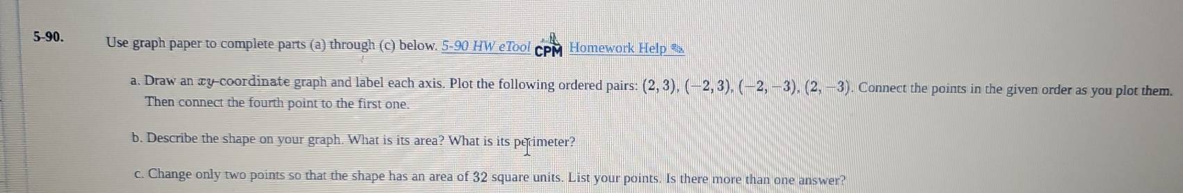 5-90. Use graph paper to complete parts (a) through (c) below. 5-90 HW eTool Homework Help 
a. Draw an xy -coordinate graph and label each axis. Plot the following ordered pairs: (2,3), (-2,3), (-2,-3), (2,-3). Connect the points in the given order as you plot them. 
Then connect the fourth point to the first one 
b. Describe the shape on your graph. What is its area? What is its perimeter? 
c. Change only two points so that the shape has an area of 32 square units. List your points. Is there more than one answer?