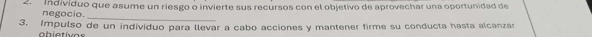 Individuo que asume un riesgo o invierte sus recursos con el objetivo de aprovechar una oportunidad de 
negocio._ 
3. Impulso de un individuo para llevar a cabo acciones y mantener firme su conducta hasta alcanzar 
obietivos