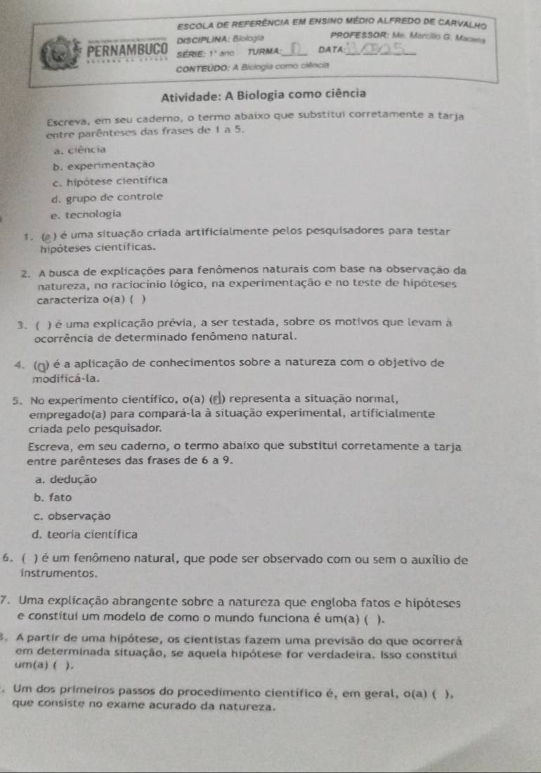 ESCOLA dE REFERêncIA eM ENsiNo Médio ALFREdo de CArVAlhO
DISCIPLINA: Biología
PROFESSOR: Me. Marcilio G. Macena
PERNAMBUCO SérIe 1° ano TURMA_ DATA
CONTEÚDO: A Biclogia como ciência
Atividade: A Biologia como ciência
Escreva, em seu caderno, o termo abaixo que substitui corretamente a tarja
entre parênteses das frases de 1 a 5.
a. ciência
b. experimentação
c. hipótese científica
d. grupo de controle
e. tecnologia
1. ( ) é uma situação criada artificialmente pelos pesquisadores para testar
hipóteses científicas.
2. A busca de explicações para fenômenos naturais com base na observação da
natureza, no raciocinio lógico, na experimentação e no teste de hipóteses
caracteriza o(a) ( )
3. (  ) é uma explicação prévia, a ser testada, sobre os motivos que levam à
ocorrência de determinado fenômeno natural.
4. (ŋ) é a aplicação de conhecimentos sobre a natureza com o objetivo de
modificá-la.
5. No experimento científico, o(a) (▲) representa a situação normal,
empregado(a) para compará-la à situação experimental, artificialmente
criada pelo pesquisador.
Escreva, em seu caderno, o termo abaíxo que substitui corretamente a tarja
entre parênteses das frases de 6 a 9.
a. dedução
b. fato
c. observação
d. teoria cientifica
6. ( ) é um fenômeno natural, que pode ser observado com ou sem o auxílio de
instrumentos.
7. Uma explicação abrangente sobre a natureza que engloba fatos e hipóteses
e constitui um modelo de como o mundo funciona é um(a) ( ).
8. A partir de uma hipótese, os cientistas fazem uma previsão do que ocorrerá
em determinada situação, se aquela hipótese for verdadeira. Isso constitui
um(a) ( ) .
. Um dos primeiros passos do procedimento científico é, em geral, o(a) ( ),
que consiste no exame acurado da natureza.