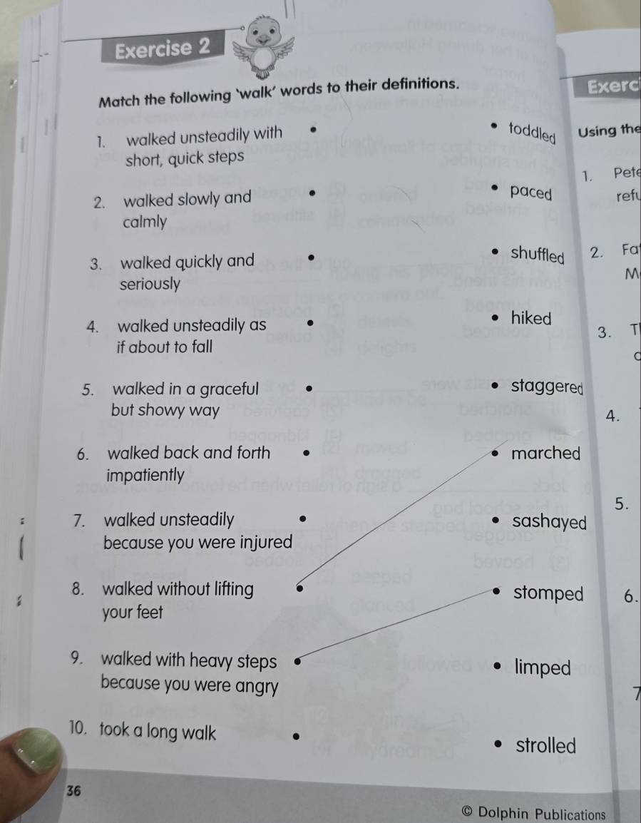 Match the following ‘walk’ words to their definitions. 
Exerc 
1. walked unsteadily with 
toddled 
short, quick steps Using the 
1. Pete 
2. walked slowly and 
paced refy 
calmly 
3. walked quickly and 
shuffled 2. Fa 
M 
seriously 
4. walked unsteadily as 
hiked 
3. T| 
if about to fall 
d 
5. walked in a graceful staggered 
but showy way 4. 
6. walked back and forth marched 
impatiently 
5. 
7. walked unsteadily sashayed 
because you were injured 
8. walked without lifting stomped 6. 
your feet 
9. walked with heavy steps limped 
because you were angry 
10. took a long walk 
strolled
36
Dolphin Publications