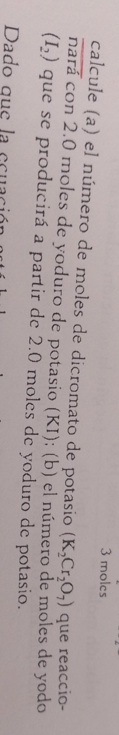 3 moles
calcule (a) el número de moles de dicromato de potasio (K_2Cr_2O_7) que reaccio-
overline nardot a Tcon 2.0 moles de yoduro de potasio (KI); (b) el número de moles de yodo
(I_2) que se producirá a partir de 2.0 moles de yoduro de potasio. 
Dado que la ecuació
