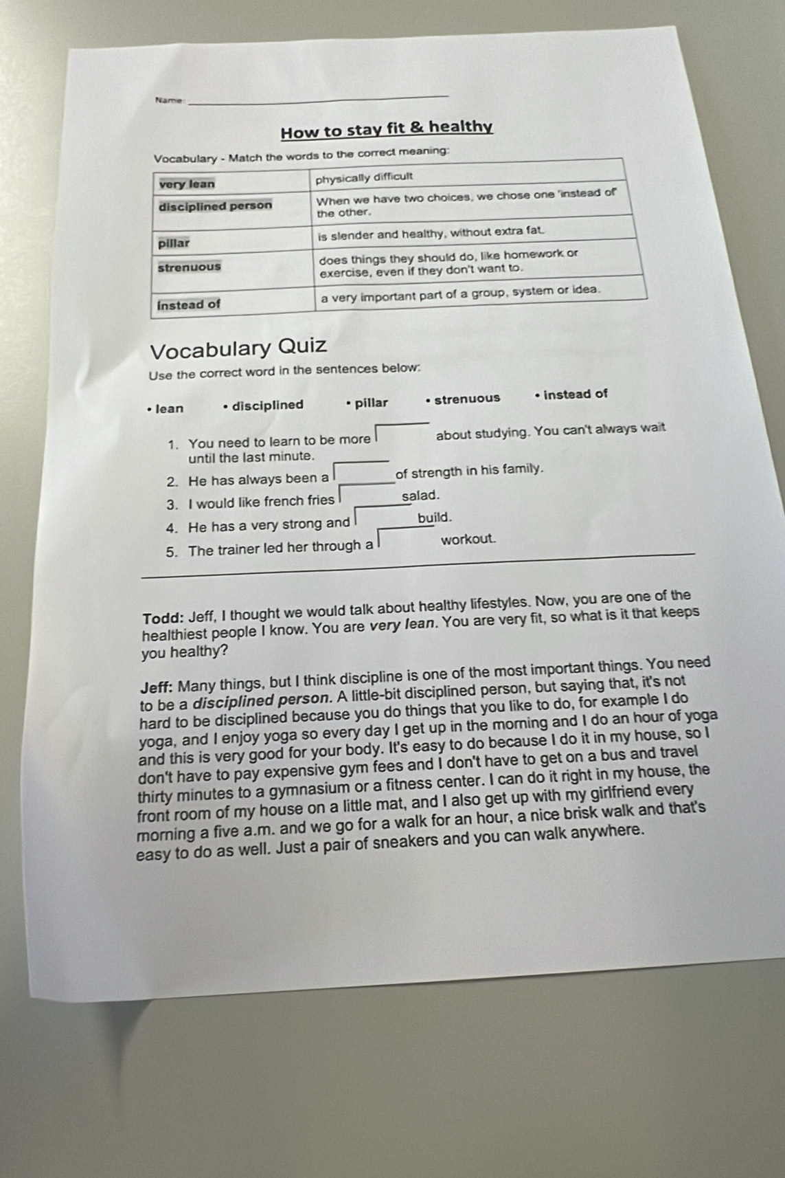 Name
_
How to stay fit & healthy
Vocabulary Quiz
Use the correct word in the sentences below:
• lean • disciplined pillar • strenuous • instead of
1. You need to learn to be more about studying. You can't always wait
until the last minute.
2. He has always been a of strength in his family.
3. I would like french fries salad.
4. He has a very strong and build.
5. The trainer led her through a workout.
Todd: Jeff, I thought we would talk about healthy lifestyles. Now, you are one of the
healthiest people I know. You are very lean. You are very fit, so what is it that keeps
you healthy?
Jeff: Many things, but I think discipline is one of the most important things. You need
to be a disciplined person. A little-bit disciplined person, but saying that, it's not
hard to be disciplined because you do things that you like to do, for example I do
yoga, and I enjoy yoga so every day I get up in the morning and I do an hour of yoga
and this is very good for your body. It's easy to do because I do it in my house, so I
don't have to pay expensive gym fees and I don't have to get on a bus and travel
thirty minutes to a gymnasium or a fitness center. I can do it right in my house, the
front room of my house on a little mat, and I also get up with my girlfriend every
morning a five a.m. and we go for a walk for an hour, a nice brisk walk and that's
easy to do as well. Just a pair of sneakers and you can walk anywhere.