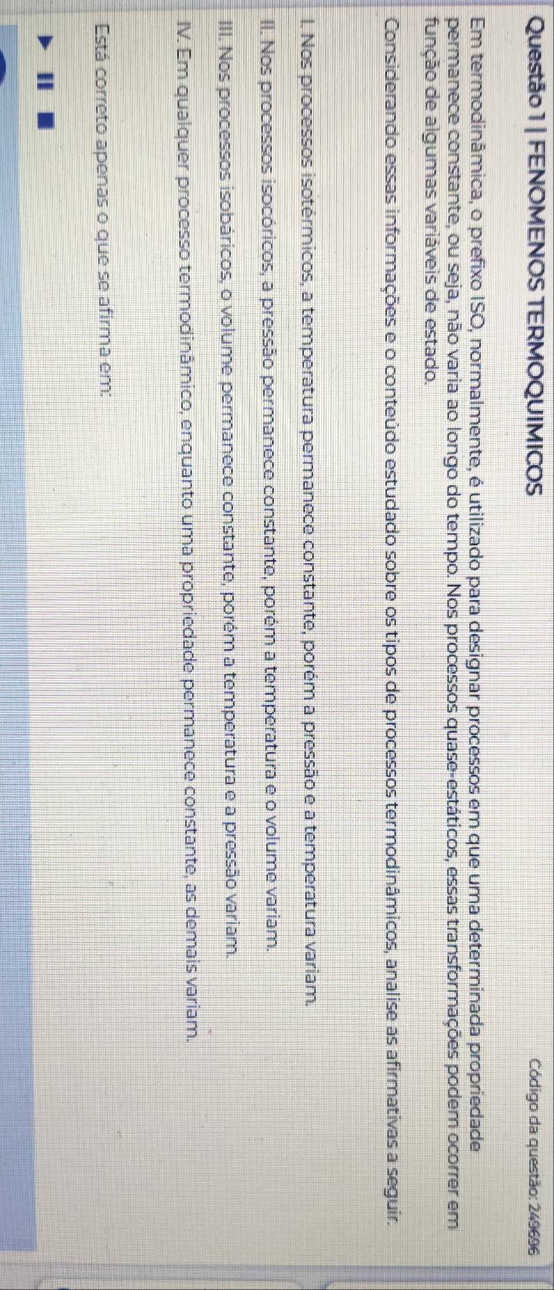 FENOMENOS TERMOQUIMICOS Código da questão: 249696
Em termodinâmica, o prefixo ISO, normalmente, é utilizado para designar processos em que uma determinada propriedade
permanece constante, ou seja, não varia ao longo do tempo. Nos processos quase-estáticos, essas transformações podem ocorrer em
função de algumas variáveis de estado.
Considerando essas informações e o conteúdo estudado sobre os tipos de processos termodinâmicos, analise as afirmativas a seguir.
l. Nos processos isotérmicos, a temperatura permanece constante, porém a pressão e a temperatura variam.
II. Nos processos isocóricos, a pressão permanece constante, porém a temperatura e o volume variam.
III. Nos processos isobáricos, o volume permanece constante, porém a temperatura e a pressão variam.
IV. Em qualquer processo termodinâmico, enquanto uma propriedade permanece constante, as demais variam.
Está correto apenas o que se afirma em:
