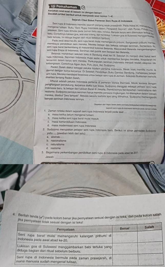 Uji Pemahaman
Kerjakan soal-soal di bawah ini dengan benar!
Bacalah artikel berikut untuk menjawab soal nomor 1-4!
Sejarah Cikal Bakal Pameran Seni Rupa di Indonexia
Sení rupa di Indonesia memiliki sejarah panjang sejak prasejarah, Pada masa ini, manissa
mengenal tulisan. Buku ''Seni Rupa Indonesia dalam Perspekzit Seyrah'' oleh Punwo Prihel 
jelaskan. Sení rupa dimulai pada zaman batu atau nireka, Banyak karya seni ditemukan trhas 
batu. Contohnya tukisan goa, alat-alat tulang, dan tembikar. Lukisan goa di Sulawesi menggambaka
babi terluka. Ini diduga bagian darí rítusl tébélum berburu.
Pada awal abad ke-20, seni rupa barat mulai memengaruhi pribumi. Bangsawan pribum mampu
membiayai pendidikan seni mereka. Mereka belajar dan bekerja sebagai seniman. Sementaïa Itui,
seni rupa barat berkembang di mazyarakat kolonial Beianda, Mazyarskat Beianda mengembangkan
sení rupa Eropa di Indonesia. Seniman dan publik seni berasal dan Belanda,
Belanda mendirikan sekolah lukis di Bandung abad ke-19. Sekolah ini menjədi cikal baka seni
rupa Indonesia, Seniman Indonesia mulai sadaz urtuk membertuk bangsa merdeka, Kesadaian Ii
tercermin dalam katya seni mereka. Perkumpulan sentman Indonesia menjadi wadah ekspresi ide
kebangsaan. Contohnya Agus Jaya, Putu Jaya, dan Sudjojono.
Raden Saleh diakui sebagai pelukis moder pertama Indonesia. Meski taak memilki murst, la
dkenal dengan karya-karyanya. Di Sekolah Penddikan Buku Gambar Bandung, mahasiewa belajät
seni rupa. Mereka mendapat beasiswa untuk belajar sení rupa di Jerman. Sukondo Bustaman menulis
disertasi teritang Raden Saleh
Affandi adalah pelukis Indonesia pertama di pameran Venice Biennale, Marki kecexa dengan
penghärgaan pendukung, karyanya diakui luar biasa. Sudjojono dianggap sebagal pelopor sení rupa
Indonesia baru, la belajar dan Jukisan Barat di Jakarta, Pemikirannya berdasarkan nasionalisme dan
realisme. Sudjojono percaya seniman harus memilki persepsi lingkungan. Ini diterapkan dalam lukisan
mereka, disebut 'jiwa tampak'. Melukis secara realistis apa yang diihatrya. Sudjojono memengaruhi
banyak seniman Indonesia lainnya.
Coaran da 1tps heew detk con bdutegedain 6010035 mengote
sajarsh venínuga de indonesa berula pada caman níaia
1. Zaman nirleka dalam sejarah seni rupa Indonesia terjadi pada saat
a. masa ketika belum mengenal tuisan
b. masa ketika seni rupa barat mulai masuk
c. masa kemerdekaan Indonesia
d. masa modernisasi seni rupa Indonesia
2. Sudjojono merupakan pelopor sení rupa Indonesia barú. Berikut ini alran pemikran Sudjojone
yaitu .... (jawaban lebin dari satu)
a. abstrak
b. nasionalisme
c. naturalisme
d. realisme
3. Bagaimana perkembangan pendidikan seni rupa di Indonesia pada abaó ke 207
Jawab:_
4. Berilah tanda (√) pada kolom benar jika pemyataan sesual dengan isi teks, dan pada kolom salah
jika