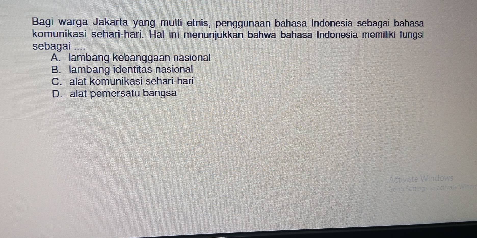 Bagi warga Jakarta yang multi etnis, penggunaan bahasa Indonesia sebagai bahasa
komunikasi sehari-hari. Hal ini menunjukkan bahwa bahasa Indonesia memiliki fungsi
sebagai ....
A. lambang kebanggaan nasional
B. lambang identitas nasional
C. alat komunikasi sehari-hari
D. alat pemersatu bangsa
Activate Wíndows
Go to Settings to activate Windo