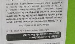 Réviser les terminaisons 
du passé simple de l'indicatif 
* Reviser lanalyse compièté du verbe - p. 326
Observer et manipuler 
3, a. Classez ces verbes selon leur groupe : pour 
chaque groupe, quelle(s) est (sont) la (les) voyelle(s) 
dominante(s) du passé simple ? b. Classez les verbes 
selon leur personne en indiquant la terminaison. 
je vis - nous sûmes - vous finîtes - ils dirent - tu créas - il 
raconta - ils gémirent - elle but - je discutai - tu crus - il 
appelèrent - nous parlâmes - vous jouâtes - elles prirent