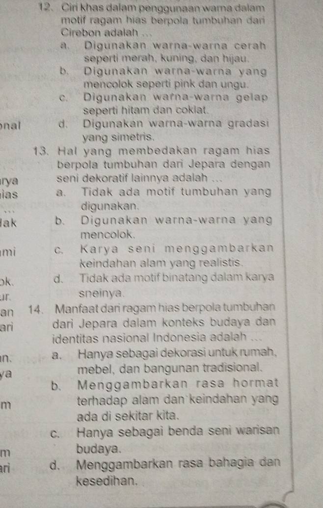 Ciri khas dalam penggunaan wara dalam
motif ragam hias berpola tumbuhan dari 
Cirebon adalah
a. Digunakan warna-warna cerah
seperti merah, kuning, dan hijau.
b. Digunakan warna-warna yang
mencolok seperti pink dan ungu.
c. Digunakan warna-warna gelap
seperti hitam dan cokiat.
nal d. Digunakan warna-warna gradasi
yang simetris.
13. Hal yang membedakan ragam hias
berpola tumbuhan dari Jepara dengan
rya seni dekoratif lainnya adalah ...
i a a. Tidak ada motif tumbuhan yang
、、
digunakan.
lak b. Digunakan warna-warna yang
mencolok.
mi c. Karya seni menggambarkan
keindahan alam yang realistis.
ok. d. Tidak ada motif binatang dalam karya
ur. sneinya.
an 14. Manfaat dari ragam hias berpola tumbuhan
ari darì Jepara dalam konteks budaya dan
identitas nasional Indonesia adalah ...
n. a. Hanya sebagai dekorasi untuk rumah,
ya
mebel, dan bangunan tradisional.
b. Menggambarkan rasa hormat
m
terhadap alam dan keindahan yan
ada di sekitar kita.
c. Hanya sebagai benda seni warisan
m
budaya.
ri d. Menggambarkan rasa bahagia dan
kesedihan.