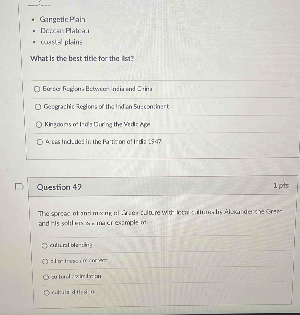 Gangetic Plain
Deccan Plateau
coastal plains
What is the best title for the list?
Border Regions Between India and China
Geographic Regions of the Indian Subcontinent
Kingdoms of India During the Vedic Age
Areas Included in the Partition of India 1947
Question 49 1 pts
The spread of and mixing of Greek culture with local cultures by Alexander the Great
and his soldiers is a major example of
cultural blending
all of these are correct
cultural assimilation
cultural diffusion