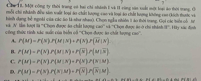 7
7
Cầu 11. Một công ty thời trang có hai chi nhánh I và II cùng sản xuất một loại áo thời trang. Ở
mỗi chi nhánh đều sản xuất loại áo chất lượng cao và loại áo chất lượng không cao (kích thước và
hình dạng bề ngoài của các áo là như nhau). Chọn ngẫu nhiên 1 áo thời trang. Gọi các biến cố M
và N lần lượt là “Chọn được áo chất lượng cao” và “Chọn được áo ở chi nhánh II”. Hãy xác định
công thức tính xác suất của biến cố “Chọn được áo chất lượng cao”.
A. P(M)=P(N).P(M|N)+P(N).P(overline M|N).
B. P(M)=P(N).P(M|N)+P(overline N).P(M|overline N).
C. P(M)=P(N).P(M|N)+P(N).P(N|M).
D. P(M)=P(N).P(N|M)+P(overline N).P(overline N|M).
D(A)-03· P(R)-0 6. P(A|R)=04 thì P(R|A)