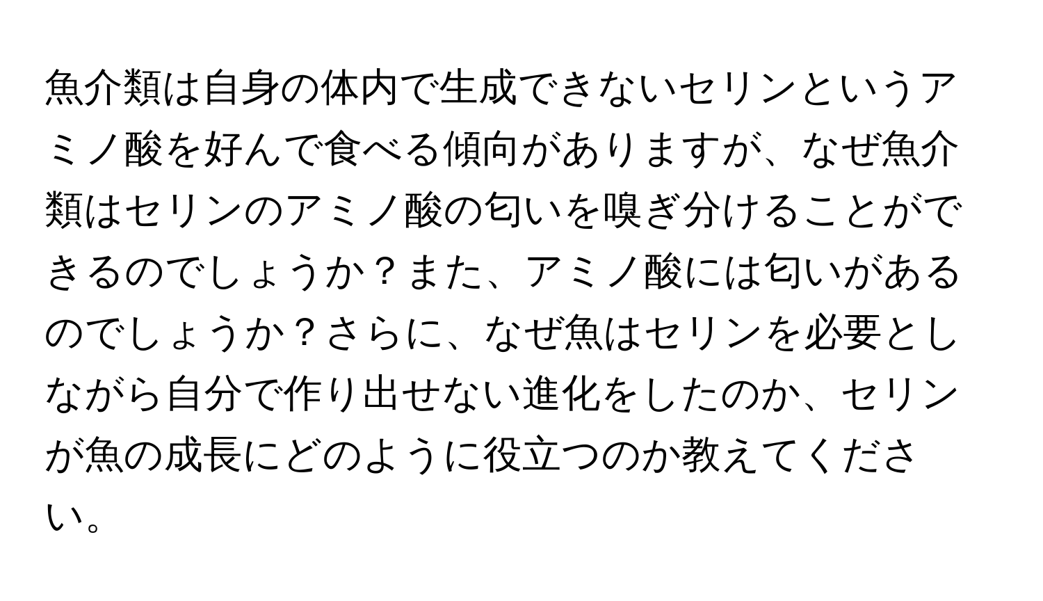 魚介類は自身の体内で生成できないセリンというアミノ酸を好んで食べる傾向がありますが、なぜ魚介類はセリンのアミノ酸の匂いを嗅ぎ分けることができるのでしょうか？また、アミノ酸には匂いがあるのでしょうか？さらに、なぜ魚はセリンを必要としながら自分で作り出せない進化をしたのか、セリンが魚の成長にどのように役立つのか教えてください。