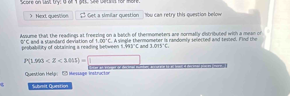 Score on last try: 0 of 1 pts. See Details for more. 
Next question Get a similar question You can retry this question below 
Assume that the readings at freezing on a batch of thermometers are normally distributed with a mean of
0°C and a standard deviation of 1.00°C. A single thermometer is randomly selected and tested. Find the 
probability of obtaining a reading between 1.993°C and 3.015°C.
P(1.993
Enter an integer or decimal number, accurate to at least 4 decimal places [more..] 
Question Help: * Message instructor 
Ig Submit Question