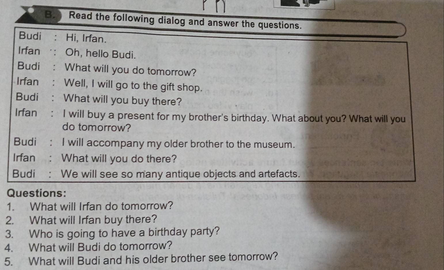 Read the following dialog and answer the questions. 
Budi . Hi, Irfan. 
Irfan : Oh, hello Budi. 
Budi : What will you do tomorrow? 
Irfan : Well, I will go to the gift shop. 
Budi : What will you buy there? 
Irfan : I will buy a present for my brother's birthday. What about you? What will you 
do tomorrow? 
Budi : I will accompany my older brother to the museum. 
Irfan : What will you do there? 
Budi : We will see so many antique objects and artefacts. 
Questions: 
1. What will Irfan do tomorrow? 
2. What will Irfan buy there? 
3. Who is going to have a birthday party? 
4. What will Budi do tomorrow? 
5. What will Budi and his older brother see tomorrow?