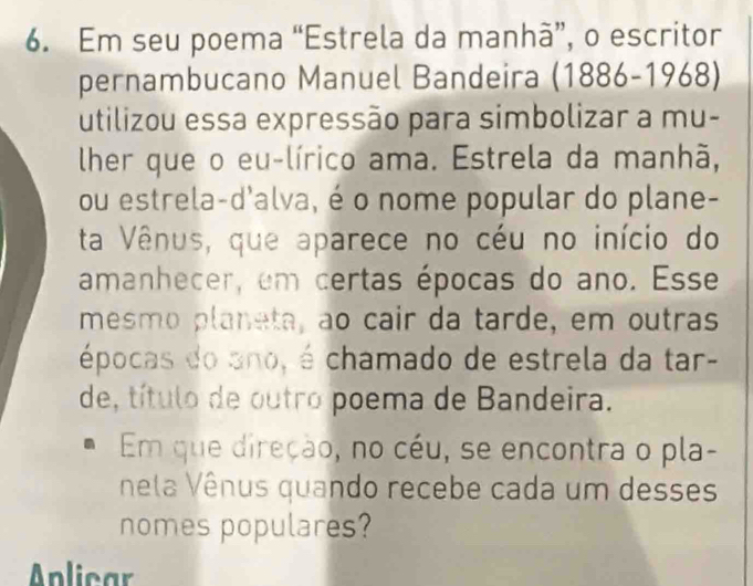 Em seu poema “Estrela da manhà”, o escritor 
pernambucano Manuel Bandeira (1886-1968)
utilizou essa expressão para simbolizar a mu- 
lher que o eu-lírico ama. Estrela da manhã, 
ou estrela-d'alva, é o nome popular do plane- 
ta Vênus, que aparece no céu no início do 
amanhecer, em certas épocas do ano. Esse 
mesmo planeta, ao cair da tarde, em outras 
épocas do ano, é chamado de estrela da tar- 
de, título de outro poema de Bandeira. 
Em que direção, no céu, se encontra o pla- 
nela Vênus quando recebe cada um desses 
nomes populares? 
Anlicar