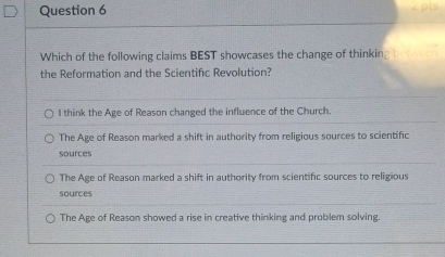 Which of the following claims BEST showcases the change of thinking b 
the Reformation and the Scientific Revolution?
I think the Age of Reason changed the influence of the Church.
The Age of Reason marked a shift in authority from religious sources to scientific
sources
The Age of Reason marked a shift in authority from scientific sources to religious
sources
The Age of Reason showed a rise in creative thinking and problem solving.