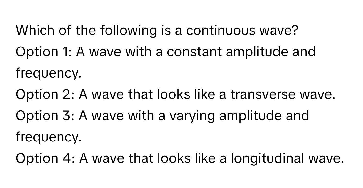 Which of the following is a continuous wave?

Option 1: A wave with a constant amplitude and frequency. 
Option 2: A wave that looks like a transverse wave. 
Option 3: A wave with a varying amplitude and frequency. 
Option 4: A wave that looks like a longitudinal wave.