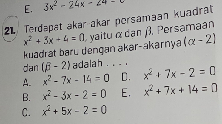 E. 3x^2-24x-24-0
21. Terdapat akar-akar persamaan kuadrat
x^2+3x+4=0 , yaitu α dan β. Persamaan
kuadrat baru dengan akar-akarnya (alpha -2)
dan (beta -2) adalah . . . .
A. x^2-7x-14=0 D. x^2+7x-2=0
B. x^2-3x-2=0 E. x^2+7x+14=0
C. x^2+5x-2=0