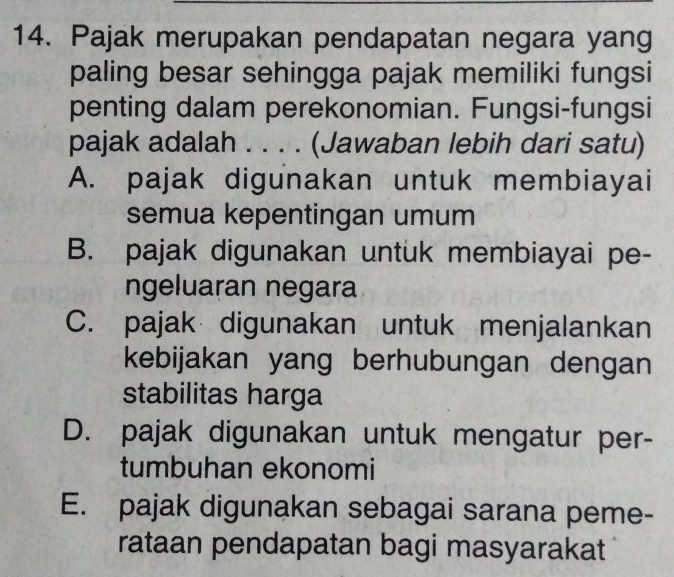 Pajak merupakan pendapatan negara yang
paling besar sehingga pajak memiliki fungsi
penting dalam perekonomian. Fungsi-fungsi
pajak adalah . . . . (Jawaban lebih dari satu)
A. pajak digunakan untuk membiayai
semua kepentingan umum
B. pajak digunakan untuk membiayai pe-
ngeluaran negara
C. pajak digunakan untuk menjalankan
kebijakan yang berhubungan dengan
stabilitas harga
D. pajak digunakan untuk mengatur per-
tumbuhan ekonomi
E. pajak digunakan sebagai sarana peme-
rataan pendapatan bagi masyarakat