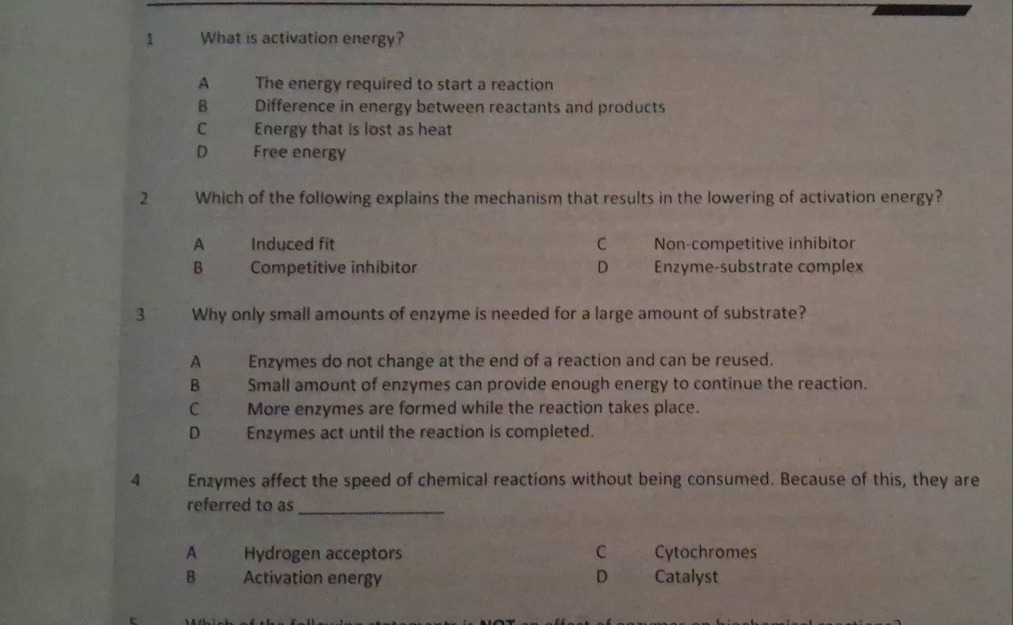 What is activation energy?
A The energy required to start a reaction
B Difference in energy between reactants and products
C Energy that is lost as heat
D Free energy
2 Which of the following explains the mechanism that results in the lowering of activation energy?
A Induced fit C Non-competitive inhibitor
B Competitive inhibitor D Enzyme-substrate complex
3 Why only small amounts of enzyme is needed for a large amount of substrate?
A Enzymes do not change at the end of a reaction and can be reused.
B Small amount of enzymes can provide enough energy to continue the reaction.
C More enzymes are formed while the reaction takes place.
D _ Enzymes act until the reaction is completed.
4 Enzymes affect the speed of chemical reactions without being consumed. Because of this, they are
referred to as_
A Hydrogen acceptors C Cytochromes
B Activation energy D Catalyst