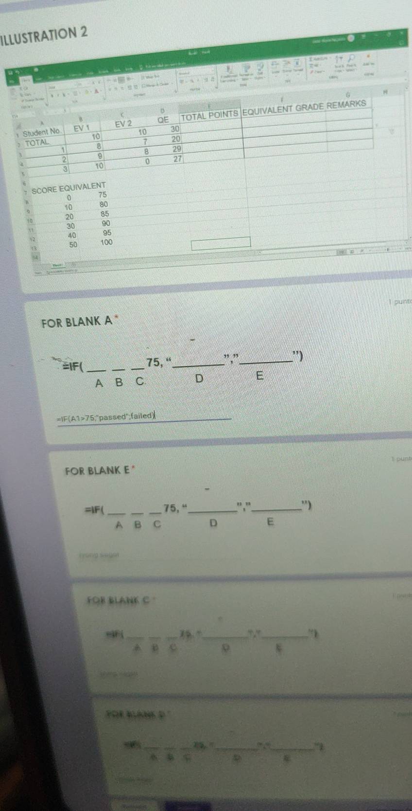 ILLUSTRATION 2
c  
ī
I the bó
_1C
SCORE EQUIVALENT
0 75
10 80
20 85
30 90
40 95
13 50 100
FOR BLANK A *  
=IF( ___75, “_
, ,_ ”)
A B C D E
=IF(A1>75;"passed";failed)
I punt
FOR BLANK E "
=lF(_ ___"," _'')
75, “
A B C D E
(yóng suum
FOB BLANK C .
=AF (_
__
__
e 9
 
POR AA D
_
_ 
_
“