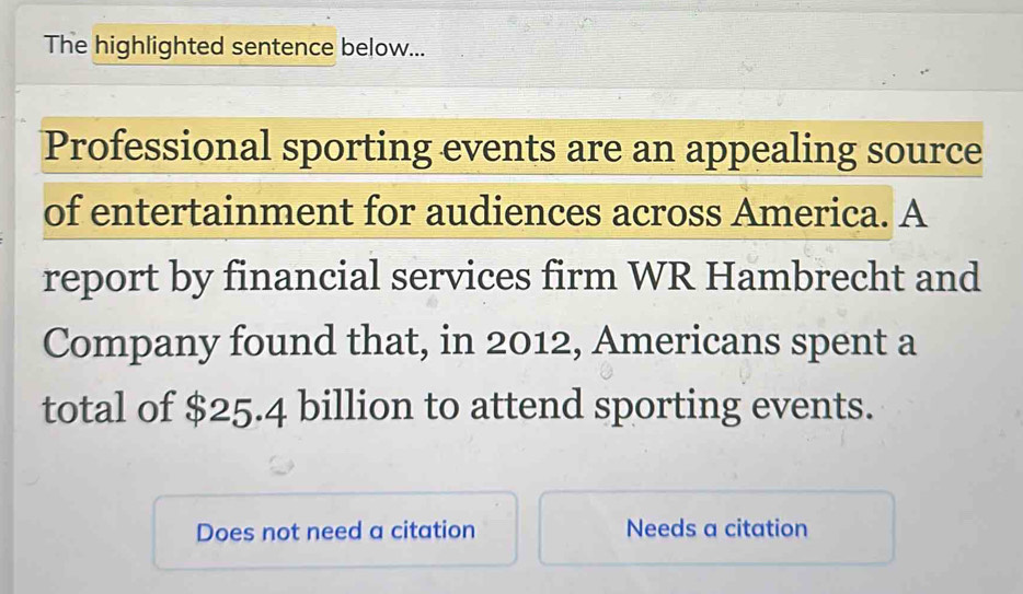 The highlighted sentence below...
Professional sporting events are an appealing source
of entertainment for audiences across America. A
report by financial services firm WR Hambrecht and
Company found that, in 2012, Americans spent a
total of $25.4 billion to attend sporting events.
Does not need a citation Needs a citation