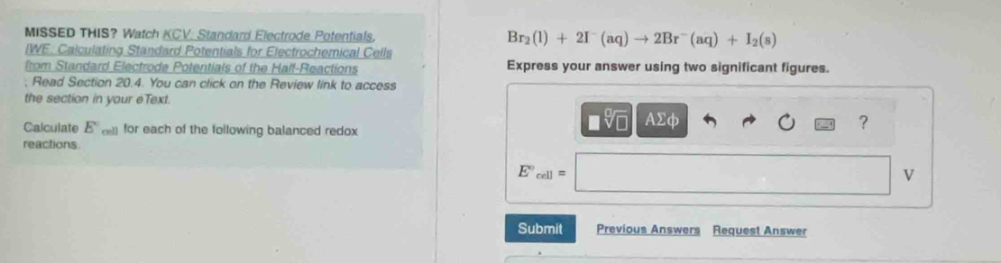 MISSED THIS? Watch KCV. Standard Electrode Potentials, Br_2(l)+2I^-(aq)to 2Br^-(aq)+I_2(s)
IWE. Calculating Standard Potentials for Electrochemical Cells 
from Standard Electrode Potentials of the Half-Reactions Express your answer using two significant figures. 
; Read Section 20.4. You can click on the Review link to access 
the section in your eText. 
Calculate E° cel) for each of the following balanced redox
V| AΣφ ? 
reactions
E°_cell=
V
Submit Previous Answers Request Answer