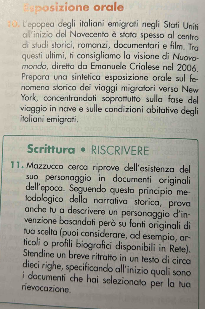 Esposizione orale 
*. Lepopea degli italiani emigrati negli Stati Uniti 
allinizio del Novecento è stata spesso al centro 
di studi storici, romanzi, documentari e film. Tra 
questi ultimi, ti consigliamo la visione di Nuovo- 
mondo, diretto da Emanuele Crialese nel 2006. 
Prepara una sintetica esposizione orale sul fe- 
nomeno storico dei viaggi migratori verso New 
York, concentrandoti soprattutto sulla fase del 
viaggio in nave e sulle condizioni abitative degli 
italiani emigrati. 
Scrittura • RISCRIVERE 
11. Mazzucco cerca riprove dell'esistenza del 
suo personaggio in documenti originali 
dell'epoca. Seguendo questo principio me- 
todologico della narrativa storica, prova 
anche tu a descrivere un personaggio d'in- 
venzione basandoti però su fonti originali di 
tua scelta (puoi considerare, ad esempio, ar- 
ticoli o profili biografici disponibili in Rete). 
Stendine un breve ritratto in un testo di circa 
dieci righe, specificando all'inizio quali sono 
i documenti che hai selezionato per la tua 
rievocazione.